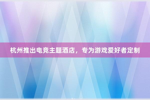 杭州推出电竞主题酒店，专为游戏爱好者定制